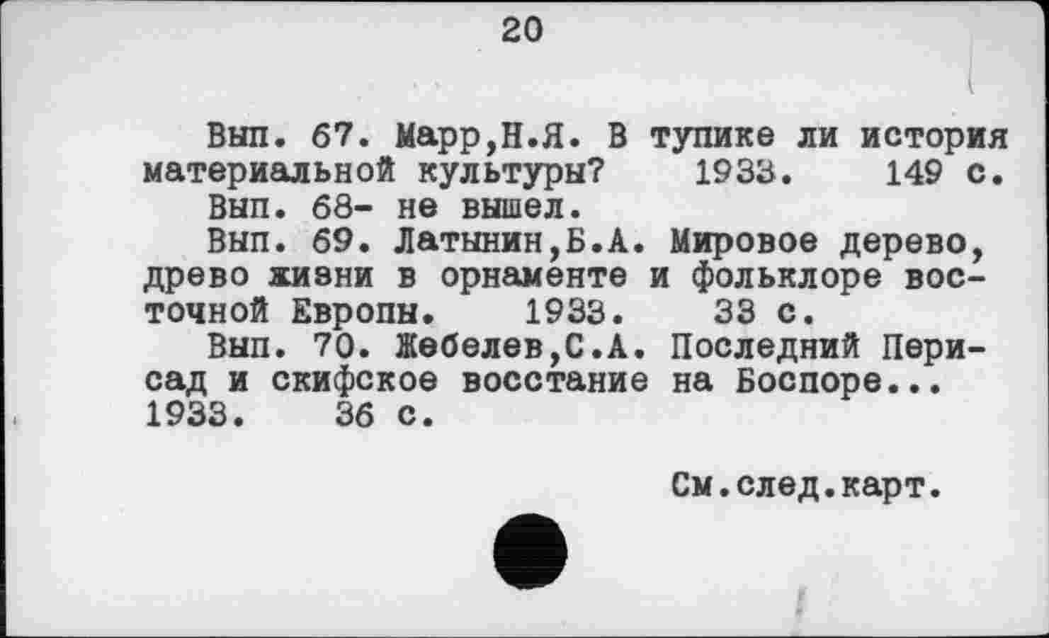 ﻿20
Вып. 67. Марр,Н.Я. В тупике ли история материальной культуры? 1933.	149 с.
Вып. 68- не вышел.
Вып. 69. Латынин,Б.А. Мировое дерево, древо жизни в орнаменте и фольклоре восточной Европы. 1933.	33 с.
Вып. 70. Жебелев,С.А. Последний Пери-сад и скифское восстание на Боспоре... 1933.	36 с.
См.след.карт.